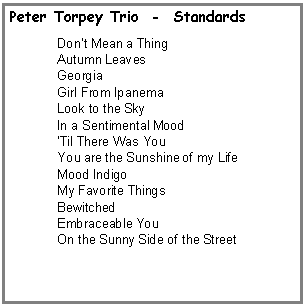 Text Box: Peter Torpey Trio  -  StandardsDont Mean a Thing Autumn LeavesGeorgiaGirl From IpanemaLook to the SkyIn a Sentimental MoodTil There Was YouYou are the Sunshine of my LifeMood IndigoMy Favorite ThingsBewitchedEmbraceable YouOn the Sunny Side of the Street