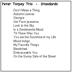 Text Box: Peter Torpey Trio  -  StandardsDon�t Mean a Thing Autumn LeavesGeorgiaGirl From IpanemaLook to the SkyIn a Sentimental Mood�Til There Was YouYou are the Sunshine of my LifeMood IndigoMy Favorite ThingsBewitchedEmbraceable YouOn the Sunny Side of the Street