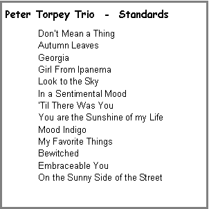 Text Box: Peter Torpey Trio  -  StandardsDon�t Mean a Thing Autumn LeavesGeorgiaGirl From IpanemaLook to the SkyIn a Sentimental Mood�Til There Was YouYou are the Sunshine of my LifeMood IndigoMy Favorite ThingsBewitchedEmbraceable YouOn the Sunny Side of the Street